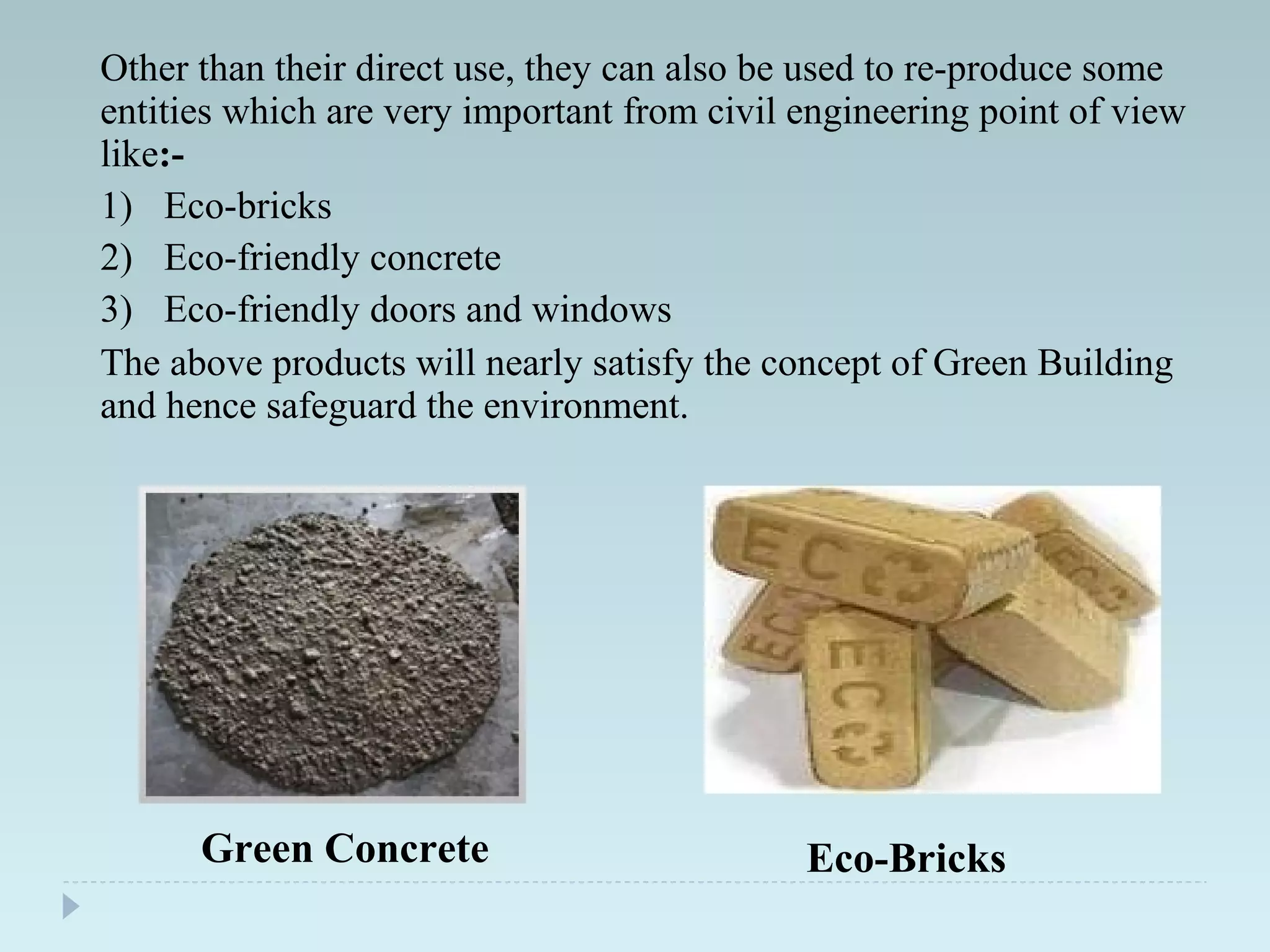 Other than their direct use, they can also be used to re-produce some
entities which are very important from civil engineering point of view
like:-
1) Eco-bricks
2) Eco-friendly concrete
3) Eco-friendly doors and windows
The above products will nearly satisfy the concept of Green Building
and hence safeguard the environment.
Eco-BricksGreen Concrete
 