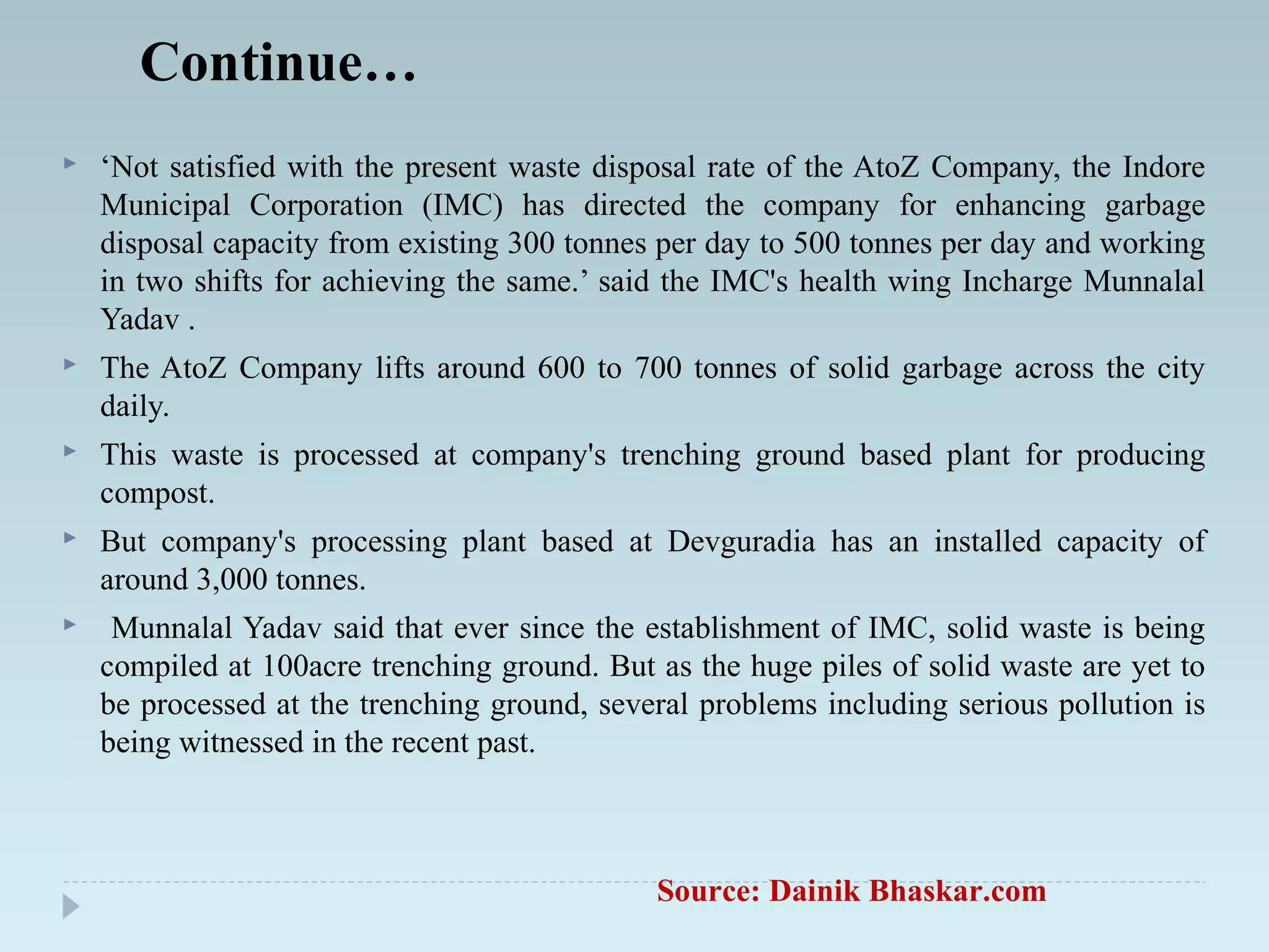 Continue…
 ‘Not satisfied with the present waste disposal rate of the AtoZ Company, the Indore
Municipal Corporation (IMC) has directed the company for enhancing garbage
disposal capacity from existing 300 tonnes per day to 500 tonnes per day and working
in two shifts for achieving the same.’ said the IMC's health wing Incharge Munnalal
Yadav .
 The AtoZ Company lifts around 600 to 700 tonnes of solid garbage across the city
daily.
 This waste is processed at company's trenching ground based plant for producing
compost.
 But company's processing plant based at Devguradia has an installed capacity of
around 3,000 tonnes.
 Munnalal Yadav said that ever since the establishment of IMC, solid waste is being
compiled at 100acre trenching ground. But as the huge piles of solid waste are yet to
be processed at the trenching ground, several problems including serious pollution is
being witnessed in the recent past.
Source: Dainik Bhaskar.com
 