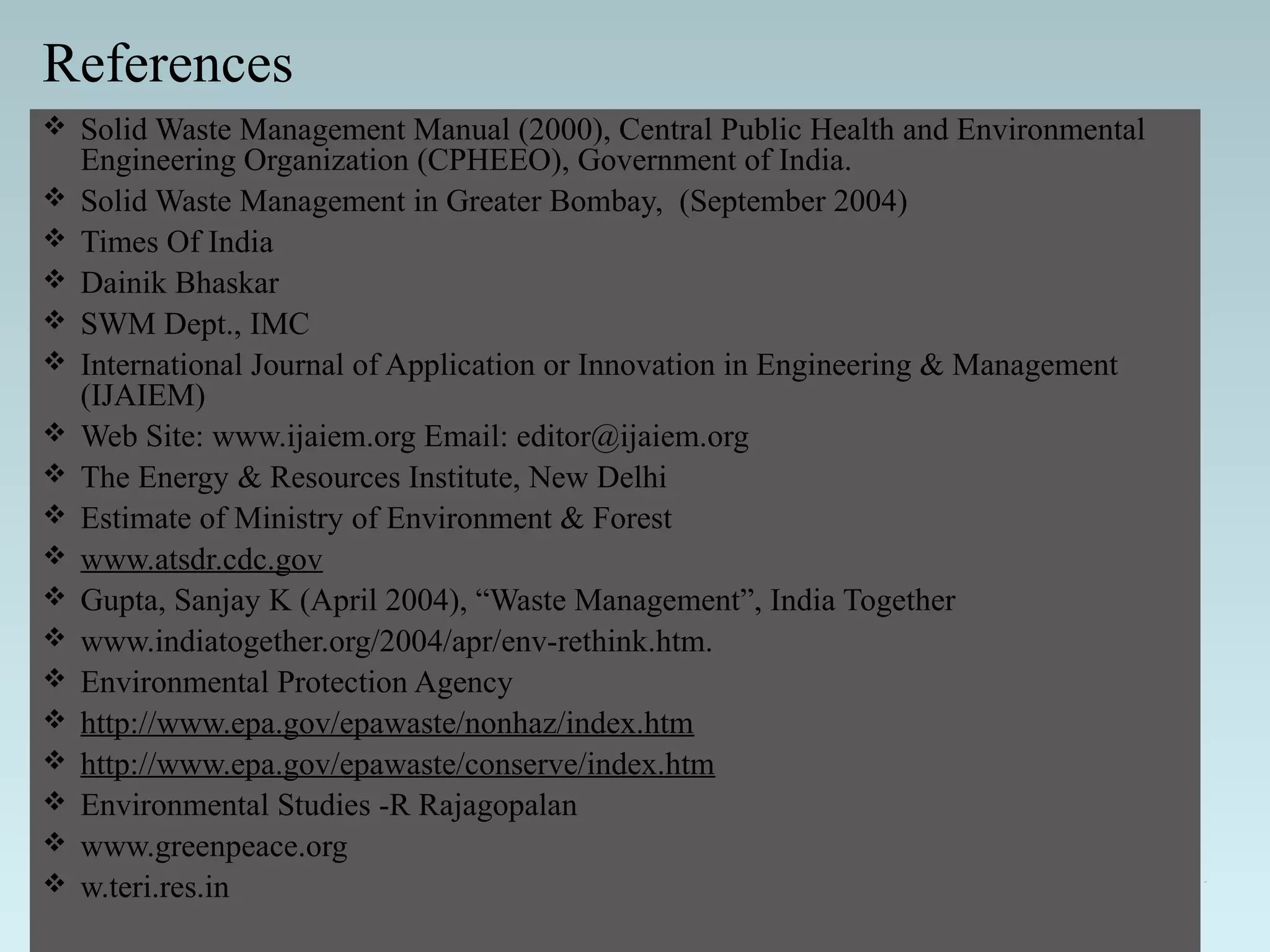 References
 Solid Waste Management Manual (2000), Central Public Health and Environmental
Engineering Organization (CPHEEO), Government of India.
 Solid Waste Management in Greater Bombay, (September 2004)
 Times Of India
 Dainik Bhaskar
 SWM Dept., IMC
 International Journal of Application or Innovation in Engineering & Management
(IJAIEM)
 Web Site: www.ijaiem.org Email: editor@ijaiem.org
 The Energy & Resources Institute, New Delhi
 Estimate of Ministry of Environment & Forest
 www.atsdr.cdc.gov
 Gupta, Sanjay K (April 2004), “Waste Management”, India Together
 www.indiatogether.org/2004/apr/env-rethink.htm.
 Environmental Protection Agency
 http://www.epa.gov/epawaste/nonhaz/index.htm
 http://www.epa.gov/epawaste/conserve/index.htm
 Environmental Studies -R Rajagopalan
 www.greenpeace.org
 w.teri.res.in
 