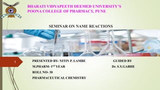 SEMINAR ON NAME REACTIONS
PRESENTED BY- NITIN P. LAMBE GUIDED BY
M.PHARM- 1ST YEAR Dr. S.Y.GABHE
ROLL NO- 30
PHARMACEUTICAL CHEMISTRY
BHARATI VIDYAPEETH DEEMED UNIVERSITY’S
POONA COLLEGE OF PHARMACY, PUNE
1
 