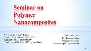 Presented by : Ajay Kumar
Course : M.sc physics (sem. -3rd)
Registration no. : 16mscphy09
Email : invinciblelangeh9297@gmail.com
Seminar on
Polymer
Nanocomposites
Supervision by :
Dr. Kamesh Yadav
Assistant professor
Centre for physical sciences
1
 