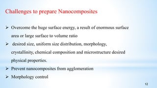 Challenges to prepare Nanocomposites
 Overcome the huge surface energy, a result of enormous surface
area or large surface to volume ratio
 desired size, uniform size distribution, morphology,
crystallinity, chemical composition and microstructure desired
physical properties.
 Prevent nanocomposites from agglomeration
 Morphology control
12
 