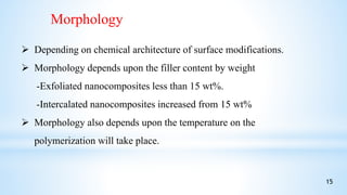 Morphology
 Depending on chemical architecture of surface modifications.
 Morphology depends upon the filler content by weight
-Exfoliated nanocomposites less than 15 wt%.
-Intercalated nanocomposites increased from 15 wt%
 Morphology also depends upon the temperature on the
polymerization will take place.
15
 