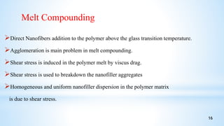 Direct Nanofibers addition to the polymer above the glass transition temperature.
Agglomeration is main problem in melt compounding.
Shear stress is induced in the polymer melt by viscus drag.
Shear stress is used to breakdown the nanofiller aggregates
Homogeneous and uniform nanofiller dispersion in the polymer matrix
is due to shear stress.
Melt Compounding
16
 