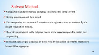 Nanoparticles and polymer are dispersed in separate but same solvent
Stirring continuous and then mixed
Nanocomposites are recovered from solvent through solvent evaporation or by the
solvent coagulation method.
Shear stresses induced in the polymer matrix are lowered compared to that in melt
compounding.
The nanofillers are pre-dispersed in the solvent by sonication in order to breakdown
the nanofiller aggregates
Solvent Method
18
 