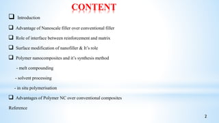CONTENT
 Introduction
 Advantage of Nanoscale filler over conventional filler
 Role of interface between reinforcement and matrix
 Surface modification of nanofiller & It’s role
 Polymer nanocomposites and it’s synthesis method
- melt compounding
- solvent processing
- in situ polymerisation
 Advantages of Polymer NC over conventional composites
Reference
2
 