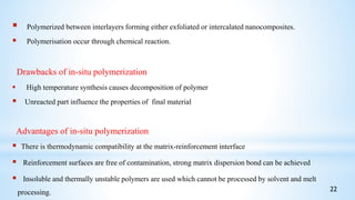  Polymerized between interlayers forming either exfoliated or intercalated nanocomposites.
 Polymerisation occur through chemical reaction.
Drawbacks of in-situ polymerization
 High temperature synthesis causes decomposition of polymer
 Unreacted part influence the properties of final material
Advantages of in-situ polymerization
 There is thermodynamic compatibility at the matrix-reinforcement interface
 Reinforcement surfaces are free of contamination, strong matrix dispersion bond can be achieved
 Insoluble and thermally unstable polymers are used which cannot be processed by solvent and melt
processing. 22
 