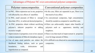 Advantages of Polymer NC over conventional polymer composites
23
Polymer nanocomposites Conventional polymer composites
 In PNC, fillers separation are in nm, properties
will affected by size effects of nanofiller.
 In PNC, small amounts of fillers is enough
(less than 10%) , to achieved desired properties.
 In PNC, properties obtain without sacrificing
polymer’s inherent properties or adding
excessive weight
 Improvements in properties even in low amount
is due to nanosize of fillers & interphase region.
 Use of nano sized particles can reduce the
likelihood finding defects, such as grain
boundaries, voids, dislocations and
imperfections as compared.
In this case, fillers are separated in μm, There is no
that much of size effect.
 In conventional composites, high concentrations
should be needed as compared to nanofiller case.
Fillers can unfavourably impact other benefits of
polymers such as appearance, ductility and
toughness.
There is no that much of improvement in properties
even for large amount of fillers.
It is difficult even observed in conventional polymer
composites.
 