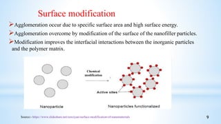 Agglomeration occur due to specific surface area and high surface energy.
Agglomeration overcome by modification of the surface of the nanofiller particles.
Modification improves the interfacial interactions between the inorganic particles
and the polymer matrix.
Chemical
modification
Source:- https://www.slideshare.net/zenziyan/surface-modification-of-nanomaterials
Surface modification
9
 