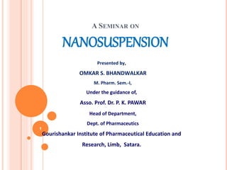A SEMINAR ON
NANOSUSPENSION
Presented by,
OMKAR S. BHANDWALKAR
M. Pharm. Sem.-I,
Under the guidance of,
Asso. Prof. Dr. P. K. PAWAR
Head of Department,
Dept. of Pharmaceutics
Gourishankar Institute of Pharmaceutical Education and
Research, Limb, Satara.
1
 