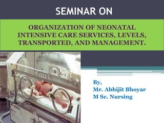 SEMINAR ON
By,
Mr. Abhijit Bhoyar
M Sc. Nursing
ORGANIZATION OF NEONATAL
INTENSIVE CARE SERVICES, LEVELS,
TRANSPORTED, AND MANAGEMENT.
 