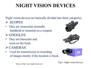 NIGHT VISION DEVICES

Night vision devices are basically divided into three categories
 SCOPES
• They are monocular normally
   handheld or mounted on a weapon.
 GOGGLES
• They are binocular and
  worn on the head.
 CAMERAS
•   Used for transmission or recording
    of images mostly if the location is fixed.

                                               Fig3:- Night vision devices
         Sources: http://www.nightvision.com
 