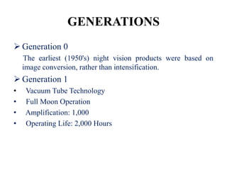 GENERATIONS
 Generation 0
    The earliest (1950's) night vision products were based on
    image conversion, rather than intensification.
 Generation 1
•   Vacuum Tube Technology
•   Full Moon Operation
•   Amplification: 1,000
•   Operating Life: 2,000 Hours
 