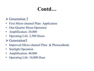 Contd…
 Generation 2
•   First Micro channel Plate Application
•   One-Quarter Moon Operation
•   Amplification: 20,000
•   Operating Life: 2,500 Hours
 Generation3
•   Improved Micro channel Plate & Photocathode
•   Starlight Operation
•   Amplification: 40,000
•   Operating Life: 10,000 Hour
 