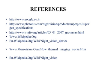 REFERENCES
• http://www.google.co.in
• http://www.photonis.com/nightvision/products/supergen/super
  gen_specifications
• http://www.irinfo.org/articles/03_01_2007_grossman.html
• Www.Wikipedia.Org
• En.Wikipedia.Org/Wiki/Night_vision_device

• Www.Morovision.Com/How_thermal_imaging_works.Htm

• En.Wikipedia.Org/Wiki/Night_vision
 