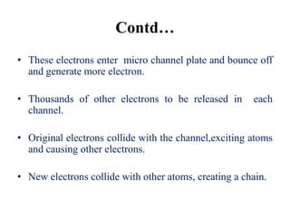 Contd…
• These electrons enter micro channel plate and bounce off
  and generate more electron.

• Thousands of other electrons to be released in       each
  channel.

• Original electrons collide with the channel,exciting atoms
  and causing other electrons.

• New electrons collide with other atoms, creating a chain.
 