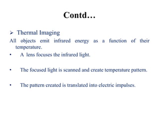 Contd…
 Thermal Imaging
All objects emit infrared energy as a function of their
  temperature.
•   A lens focuses the infrared light.

•   The focused light is scanned and create temperature pattern.

•   The pattern created is translated into electric impulses.
 