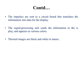 Contd…
• The impulses are sent to a circuit board that translates the
  information into data for the display.

• The signal-processing unit sends the information to the is
  play, and appears as various colors.

• Thermal images are black and white in nature.
 