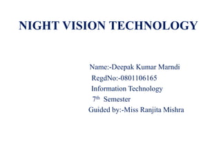 NIGHT VISION TECHNOLOGY


         Name:-Deepak Kumar Marndi
         RegdNo:-0801106165
         Information Technology
         7th Semester
        Guided by:-Miss Ranjita Mishra
 