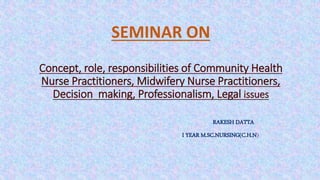 SEMINAR ON
Concept, role, responsibilities of Community Health
Nurse Practitioners, Midwifery Nurse Practitioners,
Decision making, Professionalism, Legal issues
RAKESH DATTA
I YEAR M.SC.NURSING(C.H.N)
 