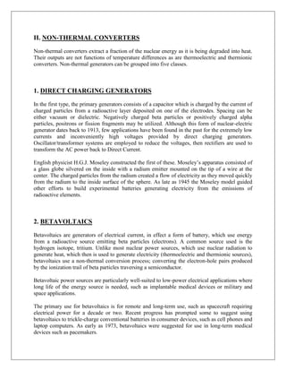 II. NON-THERMAL CONVERTERS
Non-thermal converters extract a fraction of the nuclear energy as it is being degraded into heat.
Their outputs are not functions of temperature differences as are thermoelectric and thermionic
converters. Non-thermal generators can be grouped into five classes.

1. DIRECT CHARGING GENERATORS
In the first type, the primary generators consists of a capacitor which is charged by the current of
charged particles from a radioactive layer deposited on one of the electrodes. Spacing can be
either vacuum or dielectric. Negatively charged beta particles or positively charged alpha
particles, positrons or fission fragments may be utilized. Although this form of nuclear-electric
generator dates back to 1913, few applications have been found in the past for the extremely low
currents and inconveniently high voltages provided by direct charging generators.
Oscillator/transformer systems are employed to reduce the voltages, then rectifiers are used to
transform the AC power back to Direct Current.
English physicist H.G.J. Moseley constructed the first of these. Moseley‟s apparatus consisted of
a glass globe silvered on the inside with a radium emitter mounted on the tip of a wire at the
center. The charged particles from the radium created a flow of electricity as they moved quickly
from the radium to the inside surface of the sphere. As late as 1945 the Moseley model guided
other efforts to build experimental batteries generating electricity from the emissions of
radioactive elements.

2. BETAVOLTAICS
Betavoltaics are generators of electrical current, in effect a form of battery, which use energy
from a radioactive source emitting beta particles (electrons). A common source used is the
hydrogen isotope, tritium. Unlike most nuclear power sources, which use nuclear radiation to
generate heat, which then is used to generate electricity (thermoelectric and thermionic sources),
betavoltaics use a non-thermal conversion process; converting the electron-hole pairs produced
by the ionization trail of beta particles traversing a semiconductor.
Betavoltaic power sources are particularly well-suited to low-power electrical applications where
long life of the energy source is needed, such as implantable medical devices or military and
space applications.
The primary use for betavoltaics is for remote and long-term use, such as spacecraft requiring
electrical power for a decade or two. Recent progress has prompted some to suggest using
betavoltaics to trickle-charge conventional batteries in consumer devices, such as cell phones and
laptop computers. As early as 1973, betavoltaics were suggested for use in long-term medical
devices such as pacemakers.

 