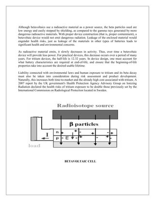 Although betavoltaics use a radioactive material as a power source, the beta particles used are
low energy and easily stopped by shielding, as compared to the gamma rays generated by more
dangerous radioactive materials. With proper device construction (that is, proper containment), a
betavoltaic device would not emit dangerous radiation. Leakage of the enclosed material would
engender health risks, just as leakage of the materials in other types of batteries leads to
significant health and environmental concerns.
As radioactive material emits, it slowly decreases in activity. Thus, over time a betavoltaic
device will provide less power. For practical devices, this decrease occurs over a period of many
years. For tritium devices, the half-life is 12.32 years. In device design, one must account for
what battery characteristics are required at end-of-life, and ensure that the beginning-of-life
properties take into account the desired usable lifetime.
Liability connected with environmental laws and human exposure to tritium and its beta decay
must also be taken into consideration during risk assessment and product development.
Naturally, this increases both time-to-market and the already high cost associated with tritium. A
2007 report by the UK government's Health Protection Agency Advisory Group on Ionizing
Radiation declared the health risks of tritium exposure to be double those previously set by the
International Commission on Radiological Protection located in Sweden.

BETAVOLTAIC CELL

 