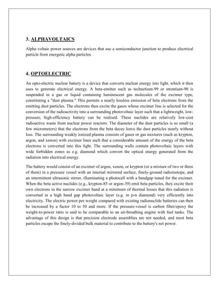 3. ALPHAVOLTAICS
Alpha voltaic power sources are devices that use a semiconductor junction to produce electrical
particle from energetic alpha particles.

4. OPTOELECTRIC
An opto-electric nuclear battery is a device that converts nuclear energy into light, which it then
uses to generate electrical energy. A beta-emitter such as technetium-99 or strontium-90 is
suspended in a gas or liquid containing luminescent gas molecules of the excimer type,
constituting a "dust plasma." This permits a nearly lossless emission of beta electrons from the
emitting dust particles. The electrons then excite the gases whose excimer line is selected for the
conversion of the radioactivity into a surrounding photovoltaic layer such that a lightweight, lowpressure, high-efficiency battery can be realised. These nuclides are relatively low-cost
radioactive waste from nuclear power reactors. The diameter of the dust particles is so small (a
few micrometers) that the electrons from the beta decay leave the dust particles nearly without
loss. The surrounding weakly ionized plasma consists of gases or gas mixtures (such as krypton,
argon, and xenon) with excimer lines such that a considerable amount of the energy of the beta
electrons is converted into this light. The surrounding walls contain photovoltaic layers with
wide forbidden zones as e.g. diamond which convert the optical energy generated from the
radiation into electrical energy.
The battery would consist of an excimer of argon, xenon, or krypton (or a mixture of two or three
of them) in a pressure vessel with an internal mirrored surface, finely-ground radioisotope, and
an intermittent ultrasonic stirrer, illuminating a photocell with a bandgap tuned for the excimer.
When the beta active nuclides (e.g., krypton-85 or argon-39) emit beta particles, they excite their
own electrons in the narrow excimer band at a minimum of thermal losses that this radiation is
converted in a high band gap photovoltaic layer (e.g. in p-n diamond) very efficiently into
electricity. The electric power per weight compared with existing radionuclide batteries can then
be increased by a factor 10 to 50 and more. If the pressure-vessel is carbon fiber/epoxy the
weight-to-power ratio is said to be comparable to an air-breathing engine with fuel tanks. The
advantage of this design is that precision electrode assemblies are not needed, and most beta
particles escape the finely-divided bulk material to contribute to the battery's net power.

 