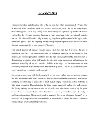 ADVANTAGES

The most important feat of nuclear cells is the life span they offer, a minimum of 10years! This
is whopping when considered that it provides non stop electric energy for the seconds spanning
these 10long years, which may simply mean that we keep our laptop or any hand held devices
switched-on for 10 years nonstop. Contrary to fears associated with conventional batteries
nuclear cells offers reliable electricity, without any drop in the yield or potential during its entire
operational period. Thus the longevity and reliability coupled together would suffice the small
factored energy needs for at least a couple of decades.
The largest concern of nuclear batteries comes from the fact that it involves the use of
radioactive materials. This means throughout the process of making a nuclear battery to final
disposal, all radiation protection standards must be met. Balancing the safety measures such as
shielding and regulation while still keeping the size and power advantages will determine the
economic feasibility of nuclear batteries. Safeties with respect to the containers are also
adequately taken care as the battery cases are hermetically sealed. Thus the risk of safety hazards
involving radioactive material stands reduced.
As the energy associated with fissile material is several times higher than conventional sources,
the cells are comparatively much lighter and thus facilitates high energy densities to be achieved.
Similarly, the efficiency of such cells is much higher simply because radioactive materials in
little waste generation. Thus substituting the future energy needs with nuclear cells and replacing
the already existing ones with these, the world can be seen transformed by reducing the green
house effects and associated risks. This should come as a handy savior for almost all developed
and developing nations. Moreover the nuclear produced therein are substances that don‟t occur
naturally. For example strontium does not exist in nature but it is one of the several radioactive
waste products resulting from nuclear fission.

 