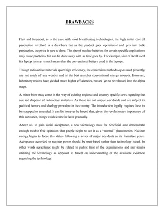 DRAWBACKS

First and foremost, as is the case with most breathtaking technologies, the high initial cost of
production involved is a drawback but as the product goes operational and gets into bulk
production, the price is sure to drop. The size of nuclear batteries for certain specific applications
may cause problems, but can be done away with as time goes by. For example, size of Xcell used
for laptop battery is much more than the conventional battery used in the laptops.
Though radioactive materials sport high efficiency, the conversion methodologies used presently
are not much of any wonder and at the best matches conventional energy sources. However,
laboratory results have yielded much higher efficiencies, but are yet to be released into the alpha
stage.
A minor blow may come in the way of existing regional and country specific laws regarding the
use and disposal of radioactive materials. As these are not unique worldwide and are subject to
political horrors and ideology prevalent in the country. The introduction legally requires these to
be scrapped or amended. It can be however be hoped that, given the revolutionary importance of
this substance, things would come in favor gradually.
Above all, to gain social acceptance, a new technology must be beneficial and demonstrate
enough trouble free operation that people begin to see it as a “normal” phenomenon. Nuclear
energy began to loose this status following a series of major accidents in its formative years.
Acceptance accorded to nuclear power should be trust-based rather than technology based. In
other words acceptance might be related to public trust of the organizations and individuals
utilizing the technology as opposed to based on understanding of the available evidence
regarding the technology.

 