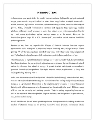 INTRODUCTION
A burgeoning need exists today for small, compact, reliable, lightweight and self-contained
rugged power supplies to provide electrical power in such applications as electric automobiles,
homes, industrial, agricultural, recreational, remote monitoring systems, spacecraft and deep-sea
probes. Radar, advanced communication satellites and especially high technology weapon
platforms will require much larger power source than today‟s power systems can deliver. For the
very high power applications, nuclear reactors appear to be the answer. However, for
intermediate power range, 10 to 100 kilowatts (kW), the nuclear reactor presents formidable
technical problems.
Because of the short and unpredictable lifespan of chemical batteries, however, regular
replacements would be required to keep these devices humming. Also, enough chemical fuel to
provide 100 kW for any significant period of time would be too heavy and bulky for practical
use. Fuel cells and solar cells require little maintenance, and the latter need plenty of sun.
Thus the demand to exploit the radioactive energy has become inevitably high. Several methods
have been developed for conversion of radioactive energy released during the decay of natural
radioactive elements into electrical energy. A grapefruit-sized radioisotope thermo-electric
generator that utilized heat produced from alpha particles emitted as plutonium-238 decay was
developed during the early 1950‟s.
Since then the nuclear has taken a significant consideration in the energy source of future. Also,
with the advancement of the technology the requirement for the lasting energy sources has been
increased to a great extent. The solution to the long term energy source is, of course, the nuclear
batteries with a life span measured in decades and has the potential to be nearly 200 times more
efficient than the currently used ordinary batteries. These incredibly long-lasting batteries are
still in the theoretical and developmental stage of existence, but they promise to provide clean,
safe, almost endless energy.
Unlike conventional nuclear power generating devices, these power cells do not rely on a nuclear
reaction or chemical process do not produce radioactive waste products. The nuclear battery

 