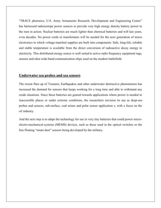“TRACE photonics, U.S. Army Armaments Research, Development and Engineering Centre”
has harnessed radioisotope power sources to provide very high energy density battery power to
the men in action. Nuclear batteries are much lighter than chemical batteries and will last years,
even decades. No power cords or transformers will be needed for the next generation of micro
electronics in which voltage-matched supplies are built into components. Safe, long-life, reliable
and stable temperature is available from the direct conversion of radioactive decay energy to
electricity. This distributed energy source is well suited to active radio frequency equipment tags,
sensors and ultra wide-band communication chips used on the modern battlefield.

Underwater sea probes and sea sensors
The recent flare up of Tsunami, Earthquakes and other underwater destructive phenomenon has
increased the demand for sensors that keeps working for a long time and able to withstand any
crude situations. Since these batteries are geared towards applications where power is needed in
inaccessible places or under extreme conditions, the researchers envision its use as deep-sea
probes and sensors, sub-surface, coal mines and polar sensor application s, with a focus on the
oil industry.
And the next step is to adapt the technology for use in very tiny batteries that could power microelectro-mechanical-systems (MEMS) devices, such as those used in the optical switches or the
free floating “smart-dust” sensors being developed by the military.

 