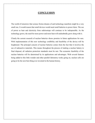 CONCLUSION

The world of tomorrow that science fiction dreams of and technology manifests might be a very
small one. It would reason that small devices would need small batteries to power them. The use
of power as heat and electricity from radioisotope will continue to be indispensible. As the
technology grows, the need for more power and more heat will undoubtedly grow along with it.
Clearly the current research of nuclear batteries shows promise in future applications for sure.
With implementation of this new technology credibility and feasibility of the device will be
heightened. The principal concern of nuclear batteries comes from the fact that it involves the
use of radioactive materials. This means throughout the process of making a nuclear battery to
final disposal, all radiation protection standards must be met. The economic feasibility of the
nuclear batteries will be determined by its applications and advantages. With several features
being added to this little wonder and other parallel laboratory works going on, nuclear cells are
going to be the next best thing ever invented in the human history.

 
