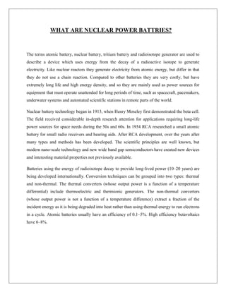 WHAT ARE NUCLEAR POWER BATTRIES?

The terms atomic battery, nuclear battery, tritium battery and radioisotope generator are used to
describe a device which uses energy from the decay of a radioactive isotope to generate
electricity. Like nuclear reactors they generate electricity from atomic energy, but differ in that
they do not use a chain reaction. Compared to other batteries they are very costly, but have
extremely long life and high energy density, and so they are mainly used as power sources for
equipment that must operate unattended for long periods of time, such as spacecraft, pacemakers,
underwater systems and automated scientific stations in remote parts of the world.
Nuclear battery technology began in 1913, when Henry Moseley first demonstrated the beta cell.
The field received considerable in-depth research attention for applications requiring long-life
power sources for space needs during the 50s and 60s. In 1954 RCA researched a small atomic
battery for small radio receivers and hearing aids. After RCA development, over the years after
many types and methods has been developed. The scientific principles are well known, but
modern nano-scale technology and new wide band gap semiconductors have created new devices
and interesting material properties not previously available.
Batteries using the energy of radioisotope decay to provide long-lived power (10–20 years) are
being developed internationally. Conversion techniques can be grouped into two types: thermal
and non-thermal. The thermal converters (whose output power is a function of a temperature
differential) include thermoelectric and thermionic generators. The non-thermal converters
(whose output power is not a function of a temperature difference) extract a fraction of the
incident energy as it is being degraded into heat rather than using thermal energy to run electrons
in a cycle. Atomic batteries usually have an efficiency of 0.1–5%. High efficiency betavoltaics
have 6–8%.

 