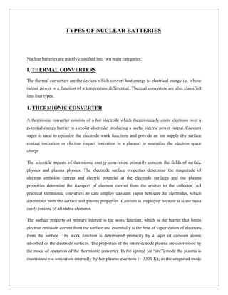 TYPES OF NUCLEAR BATTERIES

Nuclear batteries are mainly classified into two main categories:

I. THERMAL CONVERTERS
The thermal converters are the devices which convert heat energy to electrical energy i.e. whose
output power is a function of a temperature differential. Thermal converters are also classified
into four types.

1. THERMIONIC CONVERTER
A thermionic converter consists of a hot electrode which thermionically emits electrons over a
potential energy barrier to a cooler electrode, producing a useful electric power output. Caesium
vapor is used to optimize the electrode work functions and provide an ion supply (by surface
contact ionization or electron impact ionization in a plasma) to neutralize the electron space
charge.
The scientific aspects of thermionic energy conversion primarily concern the fields of surface
physics and plasma physics. The electrode surface properties determine the magnitude of
electron emission current and electric potential at the electrode surfaces and the plasma
properties determine the transport of electron current from the emitter to the collector. All
practical thermionic converters to date employ caesium vapor between the electrodes, which
determines both the surface and plasma properties. Caesium is employed because it is the most
easily ionized of all stable elements.
The surface property of primary interest is the work function, which is the barrier that limits
electron emission current from the surface and essentially is the heat of vaporization of electrons
from the surface. The work function is determined primarily by a layer of caesium atoms
adsorbed on the electrode surfaces. The properties of the interelectrode plasma are determined by
the mode of operation of the thermionic converter. In the ignited (or “arc”) mode the plasma is
maintained via ionization internally by hot plasma electrons (~ 3300 K); in the unignited mode

 