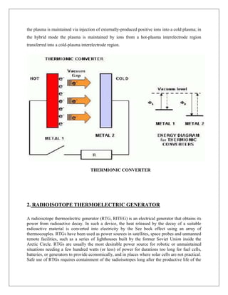 the plasma is maintained via injection of externally-produced positive ions into a cold plasma; in
the hybrid mode the plasma is maintained by ions from a hot-plasma interelectrode region
transferred into a cold-plasma interelectrode region.

THERMIONIC CONVERTER

2. RADIOISOTOPE THERMOELECTRIC GENERATOR
A radioisotope thermoelectric generator (RTG, RITEG) is an electrical generator that obtains its
power from radioactive decay. In such a device, the heat released by the decay of a suitable
radioactive material is converted into electricity by the See beck effect using an array of
thermocouples. RTGs have been used as power sources in satellites, space probes and unmanned
remote facilities, such as a series of lighthouses built by the former Soviet Union inside the
Arctic Circle. RTGs are usually the most desirable power source for robotic or unmaintained
situations needing a few hundred watts (or less) of power for durations too long for fuel cells,
batteries, or generators to provide economically, and in places where solar cells are not practical.
Safe use of RTGs requires containment of the radioisotopes long after the productive life of the

 