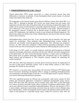 3. THERMOPHOTOVOLTAIC CELLS
Thermo photovoltaic (TPV) energy conversion is a direct conversion process from heat
differentials to electricity via photons. A basic thermophotovoltaic system consists of a thermal
emitter and a photovoltaic diode cell.
The temperature of the thermal emitter varies between different systems from about 900 °C to
about 1300 °C, although in principle TPV devices can extract energy from any emitter with
temperature elevated above that of the photovoltaic device (forming an optical heat engine). The
emitter can be a piece of solid material or a specially engineered structure. A conventional solar
cell is effectively a TPV device in which the Sun functions as the emitter. Thermal emission is
the spontaneous emission of photons due to thermal motion of charges in the material. For
normal TPV temperatures, this radiation is mostly at near infrared and infrared frequencies. The
photovoltaic diodes can absorb some of these radiated photons and convert them into free charge
carriers, that is electricity.
Thermophotovoltaic systems have few, if any, moving parts and are therefore very quiet and
require low maintenance. These properties make thermophotovoltaic systems suitable for
remote-site and portable electricity-generating applications. Their efficiency-cost properties,
however, are often rather poor compared to other electricity-generating technologies. Current
research in the area aims at increasing the system efficiencies while keeping the system cost low.
In the design of a TPV system, it is usually desired to match the optical properties of thermal
emission (wavelength, polarization, direction) with the most efficient conversion characteristics
of the photovoltaic cell, since unconverted thermal emission is a major source of inefficiency.
Most groups focus on gallium antimonide (GaSb) cells. Germanium (Ge) is also suitable.[1]
Much research and development in TPVs therefore concerns methods for controlling the
emitter's properties.
TPV cells have often been proposed as auxiliary power conversion devices for regeneration of
lost heat in other power generation systems, such as steam turbine systems or solar cells.A
prototype TPV hybrid car was even built.
TPV research is a very active area. Among others, the University of Houston TPV Radioisotope
Power Conversion Technology development effort is aiming at combining thermophotovoltaic
cell concurrently with thermocouples to provide a 3 to 4-fold improvement in system efficiency
over current radioisotope thermoelectric generators.
TPVs have significant promise for efficient and economically viable power systems for both
military and commercial applications. Compared to traditional nonrenewable energy sources,
burner TPVs have little NOx emissions and are virtually silent. Solar TPVs, on the other hand,
are a source of entirely renewable energy with no emissions. Compared to photovoltaics, TPVs
can be more efficient owing to recycling of unabsorbed photons. However, the structure of TPVs
is more complex, and losses at each energy conversion step can result in a lower efficiency than
that of photovoltaics. Further developments must be made to the absorber/emitter and PV cell to
realize its full potential as a renewable energy source. Unlike PVs, however, when TPVs are

 