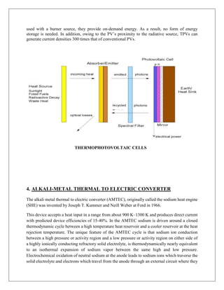 used with a burner source, they provide on-demand energy. As a result, no form of energy
storage is needed. In addition, owing to the PV‟s proximity to the radiative source, TPVs can
generate current densities 300 times that of conventional PVs.

THERMOPHOTOVOLTAIC CELLS

4. ALKALI-METAL THERMAL TO ELECTRIC CONVERTER
The alkali metal thermal to electric converter (AMTEC), originally called the sodium heat engine
(SHE) was invented by Joseph T. Kummer and Neill Weber at Ford in 1966.
This device accepts a heat input in a range from about 900 K–1300 K and produces direct current
with predicted device efficiencies of 15-40%. In the AMTEC sodium is driven around a closed
thermodynamic cycle between a high temperature heat reservoir and a cooler reservoir at the heat
rejection temperature. The unique feature of the AMTEC cycle is that sodium ion conduction
between a high pressure or activity region and a low pressure or activity region on either side of
a highly ionically conducting refractory solid electrolyte, is thermodynamically nearly equivalent
to an isothermal expansion of sodium vapor between the same high and low pressure.
Electrochemical oxidation of neutral sodium at the anode leads to sodium ions which traverse the
solid electrolyte and electrons which travel from the anode through an external circuit where they

 