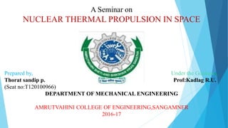 A Seminar on
NUCLEAR THERMAL PROPULSION IN SPACE
Prepared by, Under the Guidance,
Thorat sandip p. Prof:Kadlag R.U.
(Seat no:T120100966)
DEPARTMENT OF MECHANICAL ENGINEERING
AMRUTVAHINI COLLEGE OF ENGINEERING,SANGAMNER
2016-17
 