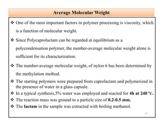 Average Molecular WeightAverage Molecular Weight
 One of the most important factors in polymer processing is viscosity, which
is a function of molecular weight.
 Since Polycaprolactam can be regarded at equilibrium as a
polycondensation polymer, the number-average molecular weight alone is
sufficient for its characterization.
 The number-average molecular weight, of nylon 6 has been determined by
the methylation method.
 The starting polymers were prepared from caprolactam and polymerized in
the presence of water in a glass capsule.
 In a typical synthesis,5% water was employed and reacted for 4h at 240 ºC.
 The reaction mass was ground to a particle size of 0.2-0.5 mm.
 The lactam in the sample was extracted with boiling methanol.
 One of the most important factors in polymer processing is viscosity, which
is a function of molecular weight.
 Since Polycaprolactam can be regarded at equilibrium as a
polycondensation polymer, the number-average molecular weight alone is
sufficient for its characterization.
 The number-average molecular weight, of nylon 6 has been determined by
the methylation method.
 The starting polymers were prepared from caprolactam and polymerized in
the presence of water in a glass capsule.
 In a typical synthesis,5% water was employed and reacted for 4h at 240 ºC.
 The reaction mass was ground to a particle size of 0.2-0.5 mm.
 The lactam in the sample was extracted with boiling methanol.
10
 
