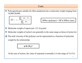 Cont.Cont.
 Polycaprolactam suitable for fiber production has a molecular weight ranging from
14,000-20,000.
 Molecular weight of repeat unit: 113.16 g/mol.
 Molecular weights of nylon 6 are generally in the same range as those of nylon 6,6.
 The melt viscosity of the polymer can be represented as a function of molecular
weight by the relationship:
In the case of nylons, the value of exponent a normally is in the range of 3.4-3.8.
MWav (polymer) = DP x MWav (mer)
 Polycaprolactam suitable for fiber production has a molecular weight ranging from
14,000-20,000.
 Molecular weight of repeat unit: 113.16 g/mol.
 Molecular weights of nylon 6 are generally in the same range as those of nylon 6,6.
 The melt viscosity of the polymer can be represented as a function of molecular
weight by the relationship:
In the case of nylons, the value of exponent a normally is in the range of 3.4-3.8.
η=K (Mw) a
11
 