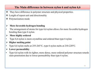 The Main difference in between nylon 6 and nylon 6,6The Main difference in between nylon 6 and nylon 6,6
 They have difference in polymer structure and physical properties.
 Length of repeat unit and directionality
 Polymerization mode
 More favorable hydrogen bonding
• The arrangement of atoms for type 6,6 nylon allows for more favorable hydrogen
bonding than type 6 nylon.
 More highly ordered
• Type 6,6 nylon is more crystalline and ordered than type 6 nylon
 Higher melting point
• Type 6,6 nylon melts at 255-265°C, type 6 nylon melts at 210-220°C.
 Lower permeability
• Type 6,6 nylon with its tighter, more dense, more ordered polymer structure retards
stain penetration due to lower permeability than type 6 nylon.
 They have difference in polymer structure and physical properties.
 Length of repeat unit and directionality
 Polymerization mode
 More favorable hydrogen bonding
• The arrangement of atoms for type 6,6 nylon allows for more favorable hydrogen
bonding than type 6 nylon.
 More highly ordered
• Type 6,6 nylon is more crystalline and ordered than type 6 nylon
 Higher melting point
• Type 6,6 nylon melts at 255-265°C, type 6 nylon melts at 210-220°C.
 Lower permeability
• Type 6,6 nylon with its tighter, more dense, more ordered polymer structure retards
stain penetration due to lower permeability than type 6 nylon.
14
 