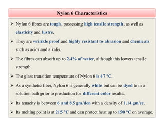 Nylon 6 CharacteristicsNylon 6 Characteristics
 Nylon 6 fibres are tough, possessing high tensile strength, as well as
elasticity and lustre.
 They are wrinkle proof and highly resistant to abrasion and chemicals
such as acids and alkalis.
 The fibres can absorb up to 2.4% of water, although this lowers tensile
strength.
 The glass transition temperature of Nylon 6 is 47 °C.
 As a synthetic fiber, Nylon 6 is generally white but can be dyed to in a
solution bath prior to production for different color results.
 Its tenacity is between 6 and 8.5 gm/den with a density of 1.14 gm/cc.
 Its melting point is at 215 °C and can protect heat up to 150 °C on average.
 Nylon 6 fibres are tough, possessing high tensile strength, as well as
elasticity and lustre.
 They are wrinkle proof and highly resistant to abrasion and chemicals
such as acids and alkalis.
 The fibres can absorb up to 2.4% of water, although this lowers tensile
strength.
 The glass transition temperature of Nylon 6 is 47 °C.
 As a synthetic fiber, Nylon 6 is generally white but can be dyed to in a
solution bath prior to production for different color results.
 Its tenacity is between 6 and 8.5 gm/den with a density of 1.14 gm/cc.
 Its melting point is at 215 °C and can protect heat up to 150 °C on average.15
 