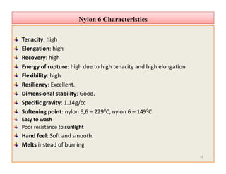 Nylon 6 CharacteristicsNylon 6 Characteristics
Tenacity: high
Elongation: high
Recovery: high
Energy of rupture: high due to high tenacity and high elongation
Flexibility: high
Resiliency: Excellent.
Dimensional stability: Good.
Specific gravity: 1.14g/cc
Softening point: nylon 6,6 – 2290C, nylon 6 – 1490C.
Easy to wash
Poor resistance to sunlight
Hand feel: Soft and smooth.
Melts instead of burning
Tenacity: high
Elongation: high
Recovery: high
Energy of rupture: high due to high tenacity and high elongation
Flexibility: high
Resiliency: Excellent.
Dimensional stability: Good.
Specific gravity: 1.14g/cc
Softening point: nylon 6,6 – 2290C, nylon 6 – 1490C.
Easy to wash
Poor resistance to sunlight
Hand feel: Soft and smooth.
Melts instead of burning
16
 