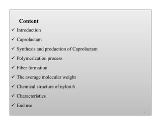 Content
 Introduction
 Caprolactam
 Synthesis and production of Caprolactam
 Polymerization process
 Fiber formation
 The average molecular weight
 Chemical structure of nylon 6
 Characteristics
 End use
Content
 Introduction
 Caprolactam
 Synthesis and production of Caprolactam
 Polymerization process
 Fiber formation
 The average molecular weight
 Chemical structure of nylon 6
 Characteristics
 End use
Content
 Introduction
 Caprolactam
 Synthesis and production of Caprolactam
 Polymerization process
 Fiber formation
 The average molecular weight
 Chemical structure of nylon 6
 Characteristics
 End use
Content
 Introduction
 Caprolactam
 Synthesis and production of Caprolactam
 Polymerization process
 Fiber formation
 The average molecular weight
 Chemical structure of nylon 6
 Characteristics
 End use
2
 