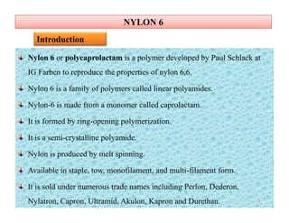 NYLON 6NYLON 6
Nylon 6 or polycaprolactam is a polymer developed by Paul Schlack at
IG Farben to reproduce the properties of nylon 6,6.
Nylon 6 is a family of polymers called linear polyamides.
Nylon-6 is made from a monomer called caprolactam.
It is formed by ring-opening polymerization.
It is a semi-crystalline polyamide.
Nylon is produced by melt spinning.
Available in staple, tow, monofilament, and multi-filament form.
It is sold under numerous trade names including Perlon, Dederon,
Nylatron, Capron, Ultramid, Akulon, Kapron and Durethan.
Introduction
Nylon 6 or polycaprolactam is a polymer developed by Paul Schlack at
IG Farben to reproduce the properties of nylon 6,6.
Nylon 6 is a family of polymers called linear polyamides.
Nylon-6 is made from a monomer called caprolactam.
It is formed by ring-opening polymerization.
It is a semi-crystalline polyamide.
Nylon is produced by melt spinning.
Available in staple, tow, monofilament, and multi-filament form.
It is sold under numerous trade names including Perlon, Dederon,
Nylatron, Capron, Ultramid, Akulon, Kapron and Durethan. 3
 
