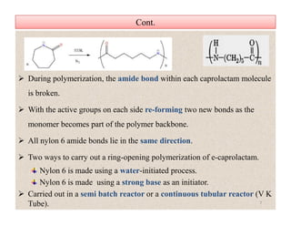 Cont.Cont.
 During polymerization, the amide bond within each caprolactam molecule
is broken.
 With the active groups on each side re-forming two new bonds as the
monomer becomes part of the polymer backbone.
 All nylon 6 amide bonds lie in the same direction.
 Two ways to carry out a ring-opening polymerization of e-caprolactam.
Nylon 6 is made using a water-initiated process.
Nylon 6 is made using a strong base as an initiator.
 Carried out in a semi batch reactor or a continuous tubular reactor (V K
Tube).
 During polymerization, the amide bond within each caprolactam molecule
is broken.
 With the active groups on each side re-forming two new bonds as the
monomer becomes part of the polymer backbone.
 All nylon 6 amide bonds lie in the same direction.
 Two ways to carry out a ring-opening polymerization of e-caprolactam.
Nylon 6 is made using a water-initiated process.
Nylon 6 is made using a strong base as an initiator.
 Carried out in a semi batch reactor or a continuous tubular reactor (V K
Tube). 7
 