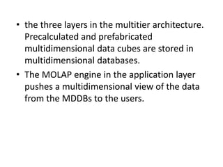 • the three layers in the multitier architecture.
Precalculated and prefabricated
multidimensional data cubes are stored in
multidimensional databases.
• The MOLAP engine in the application layer
pushes a multidimensional view of the data
from the MDDBs to the users.
 