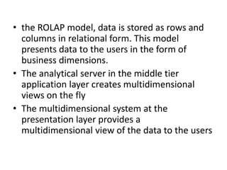 • the ROLAP model, data is stored as rows and
columns in relational form. This model
presents data to the users in the form of
business dimensions.
• The analytical server in the middle tier
application layer creates multidimensional
views on the fly
• The multidimensional system at the
presentation layer provides a
multidimensional view of the data to the users
 