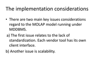 The implementation considerations
• There are two main key issues considerations
regard to the MOLAP model running under
MDDBMS.
a) The first issue relates to the lack of
standardization. Each vendor tool has its own
client interface.
b) Another issue is scalability.
 