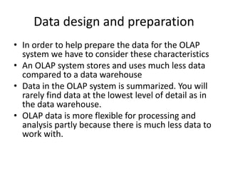 Data design and preparation
• In order to help prepare the data for the OLAP
system we have to consider these characteristics
• An OLAP system stores and uses much less data
compared to a data warehouse
• Data in the OLAP system is summarized. You will
rarely find data at the lowest level of detail as in
the data warehouse.
• OLAP data is more flexible for processing and
analysis partly because there is much less data to
work with.
 